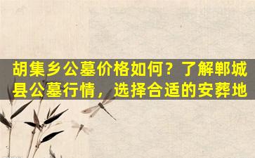 胡集乡公墓价格如何？了解郸城县公墓行情，选择合适的安葬地