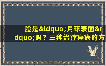 脸是“月球表面”吗？三种治疗痤疮的方法，学会重新创建皮肤