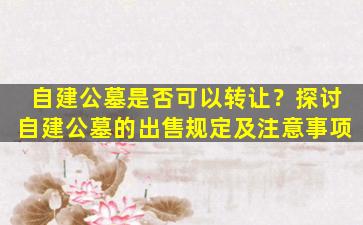 自建公墓是否可以转让？探讨自建公墓的出售规定及注意事项