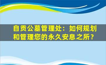 自贡公墓管理处：如何规划和管理您的永久安息之所？