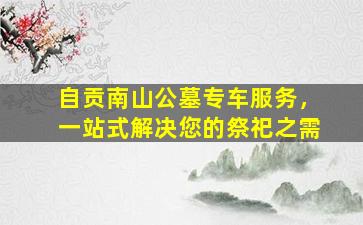 自贡南山公墓专车服务，一站式解决您的祭祀之需