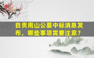 自贡南山公墓中标消息发布，哪些事项需要注意？