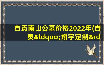自贡南山公墓价格2022年(自贡“翔宇定制”从客运总站到自贡南山公墓需要多少费用)