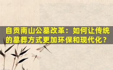 自贡南山公墓改革：如何让传统的墓葬方式更加环保和现代化？