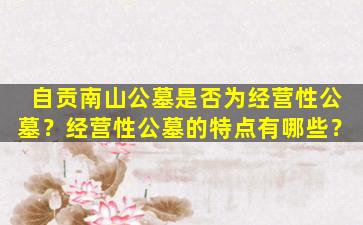 自贡南山公墓是否为经营性公墓？经营性公墓的特点有哪些？