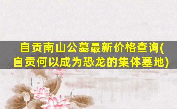 自贡南山公墓最新价格查询(自贡何以成为恐龙的集体墓地)