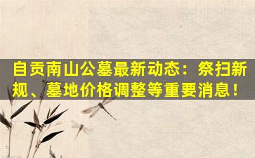 自贡南山公墓最新动态：祭扫新规、墓地价格调整等重要消息！