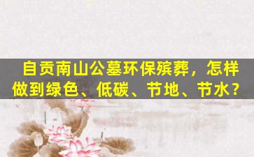 自贡南山公墓环保殡葬，怎样做到绿色、低碳、节地、节水？