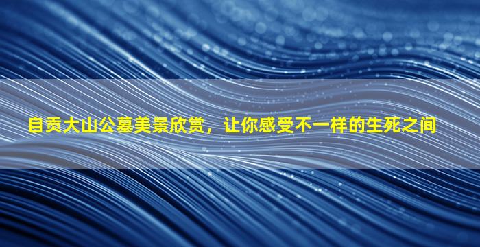 自贡大山公墓美景欣赏，让你感受不一样的生死之间
