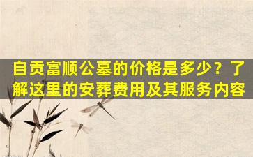 自贡富顺公墓的价格是多少？了解这里的安葬费用及其服务内容