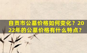 自贡市公墓价格如何变化？2022年的公墓价格有什么特点？