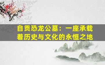 自贡恐龙公墓：一座承载着历史与文化的永恒之地