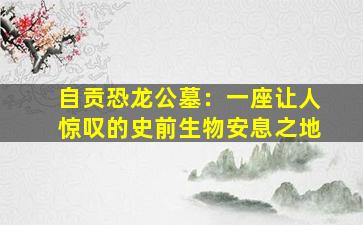 自贡恐龙公墓：一座让人惊叹的史前生物安息之地