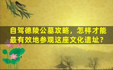 自驾德陵公墓攻略，怎样才能最有效地参观这座文化遗址？