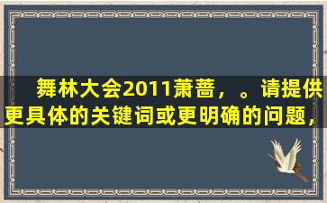 舞林大会2011萧蔷，。请提供更具体的关键词或更明确的问题，以便我更好地为您提供帮助。