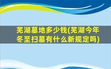 芜湖墓地多少钱(芜湖今年冬至扫墓有什么新规定吗)