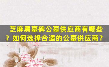 芝麻黑墓碑公墓供应商有哪些？如何选择合适的公墓供应商？