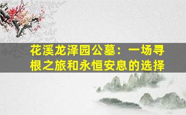 花溪龙泽园公墓：一场寻根之旅和永恒安息的选择