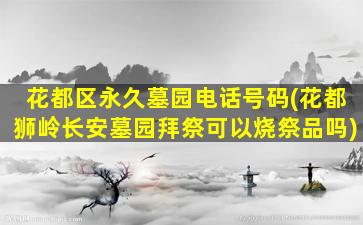花都区永久墓园电话号码(花都狮岭长安墓园拜祭可以烧祭品吗)