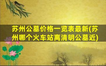 苏州公墓价格一览表最新(苏州哪个火车站离清明公墓近)