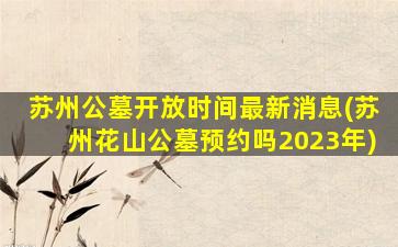 苏州公墓开放时间最新消息(苏州花山公墓预约吗2023年)