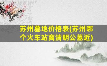 苏州墓地价格表(苏州哪个火车站离清明公墓近)