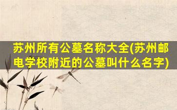苏州所有公墓名称大全(苏州邮电学校附近的公墓叫什么名字)