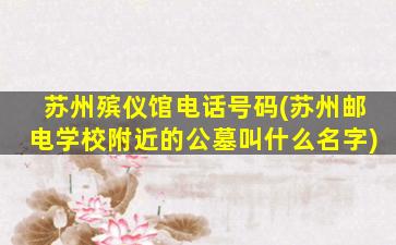 苏州殡仪馆电话号码(苏州邮电学校附近的公墓叫什么名字)