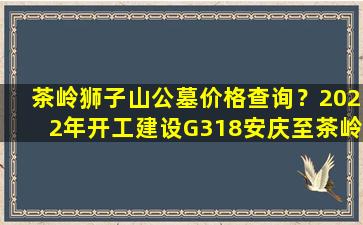 茶岭狮子山公墓价格查询？2022年开工建设G318安庆至茶岭段