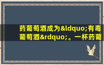 药葡萄酒成为“有毒葡萄酒”。一杯药葡萄酒会导致15人肾衰竭。这五种类型的中药不应用于酿造葡萄酒。