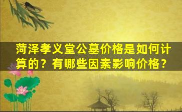 菏泽孝义堂公墓价格是如何计算的？有哪些因素影响价格？