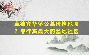 菲律宾华侨公墓价格地图？菲律宾最大的墓地社区