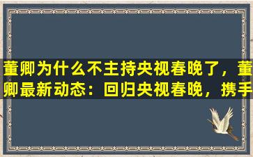 董卿为什么不主持央视春晚了，董卿最新动态：回归央视春晚，携手流量明星带来全新表现