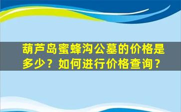 葫芦岛蜜蜂沟公墓的价格是多少？如何进行价格查询？