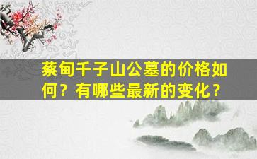 蔡甸千子山公墓的价格如何？有哪些最新的变化？
