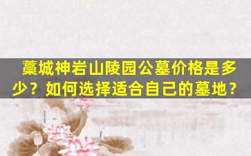 藁城神岩山陵园公墓价格是多少？如何选择适合自己的墓地？