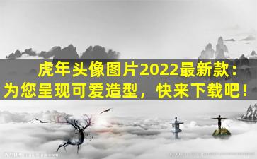 虎年头像图片2022最新款：为您呈现可爱造型，快来下载吧！
