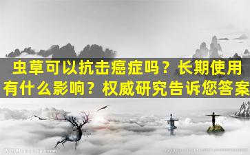 虫草可以抗击癌症吗？长期使用有什么影响？权威研究告诉您答案