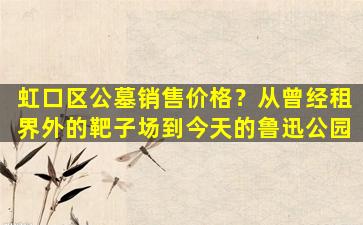 虹口区公墓销售价格？从曾经租界外的靶子场到今天的鲁迅公园