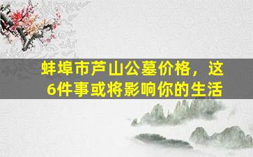 蚌埠市芦山公墓价格，这6件事或将影响你的生活