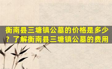 衡南县三塘镇公墓的价格是多少？了解衡南县三塘镇公墓的费用