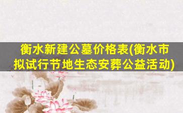 衡水新建公墓价格表(衡水市拟试行节地生态安葬公益活动)