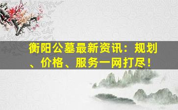 衡阳公墓最新资讯：规划、价格、服务一网打尽！