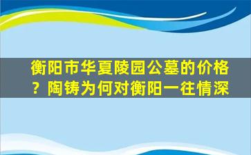 衡阳市华夏陵园公墓的价格？陶铸为何对衡阳一往情深