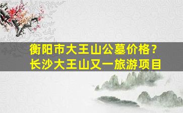 衡阳市大王山公墓价格？长沙大王山又一旅游项目
