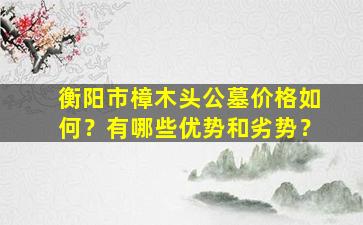 衡阳市樟木头公墓价格如何？有哪些优势和劣势？