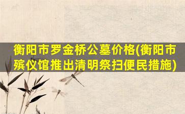 衡阳市罗金桥公墓价格(衡阳市殡仪馆推出清明祭扫便民措施)