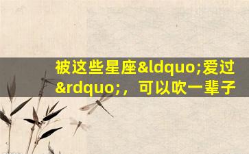 被这些星座“爱过”，可以吹一辈子