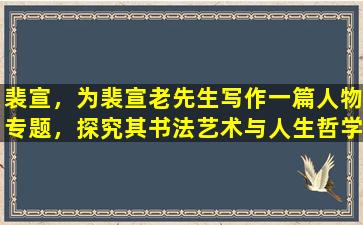 裴宣，为裴宣老先生写作一篇人物专题，探究其书法艺术与人生哲学