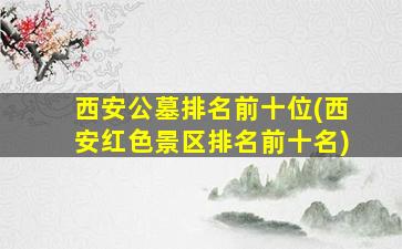 西安公墓排名前十位(西安红色景区排名前十名)